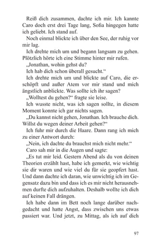 Reiß dich zusammen, dachte ich mir. Ich kannte
Caro doch erst drei Tage lang, Sofia hingegen hatte
ich geliebt. Ich stand auf.
  Noch einmal blickte ich über den See, der ruhig vor
mir lag.
  Ich drehte mich um und begann langsam zu gehen.
Plötzlich hörte ich eine Stimme hinter mir rufen.
  „Jonathan, wohin gehst du?
  Ich hab dich schon überall gesucht.“
  Ich drehte mich um und blickte auf Caro, die er-
schöpft und außer Atem vor mir stand und mich
ängstlich anblickte. Was sollte ich ihr sagen?
  „Wolltest du gehen?“ fragte sie leise.
  Ich wusste nicht, was ich sagen sollte, in diesem
Moment konnte ich gar nichts sagen.
  „Du kannst nicht gehen, Jonathan. Ich brauche dich.
Willst du wegen deiner Arbeit gehen?“
  Ich fuhr mir durch die Haare. Dann rang ich mich
zu einer Antwort durch:
  „Nein, ich dachte du brauchst mich nicht mehr.“
  Caro sah mir in die Augen und sagte:
  „Es tut mir leid. Gestern Abend als du von deinen
Theorien erzählt hast, habe ich gemerkt, wie wichtig
sie dir waren und wie viel du für sie geopfert hast.
Und dann dachte ich daran, wie unwichtig ich im Ge-
gensatz dazu bin und dass ich es mir nicht herausneh-
men durfte dich aufzuhalten. Deshalb wollte ich dich
auf keinen Fall drängen.
  Ich habe dann im Bett noch lange darüber nach-
gedacht und hatte Angst, dass zwischen uns etwas
passiert war. Und jetzt, zu Mittag, als ich auf dich


                                                  97
 