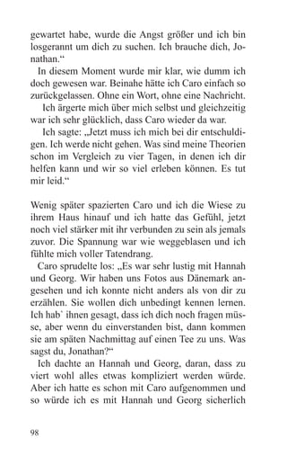 gewartet habe, wurde die Angst größer und ich bin
losgerannt um dich zu suchen. Ich brauche dich, Jo-
nathan.“
  In diesem Moment wurde mir klar, wie dumm ich
doch gewesen war. Beinahe hätte ich Caro einfach so
zurückgelassen. Ohne ein Wort, ohne eine Nachricht.
   Ich ärgerte mich über mich selbst und gleichzeitig
war ich sehr glücklich, dass Caro wieder da war.
   Ich sagte: „Jetzt muss ich mich bei dir entschuldi-
gen. Ich werde nicht gehen. Was sind meine Theorien
schon im Vergleich zu vier Tagen, in denen ich dir
helfen kann und wir so viel erleben können. Es tut
mir leid.“

Wenig später spazierten Caro und ich die Wiese zu
ihrem Haus hinauf und ich hatte das Gefühl, jetzt
noch viel stärker mit ihr verbunden zu sein als jemals
zuvor. Die Spannung war wie weggeblasen und ich
fühlte mich voller Tatendrang.
  Caro sprudelte los: „Es war sehr lustig mit Hannah
und Georg. Wir haben uns Fotos aus Dänemark an-
gesehen und ich konnte nicht anders als von dir zu
erzählen. Sie wollen dich unbedingt kennen lernen.
Ich hab` ihnen gesagt, dass ich dich noch fragen müs-
se, aber wenn du einverstanden bist, dann kommen
sie am späten Nachmittag auf einen Tee zu uns. Was
sagst du, Jonathan?“
  Ich dachte an Hannah und Georg, daran, dass zu
viert wohl alles etwas kompliziert werden würde.
Aber ich hatte es schon mit Caro aufgenommen und
so würde ich es mit Hannah und Georg sicherlich


98
 