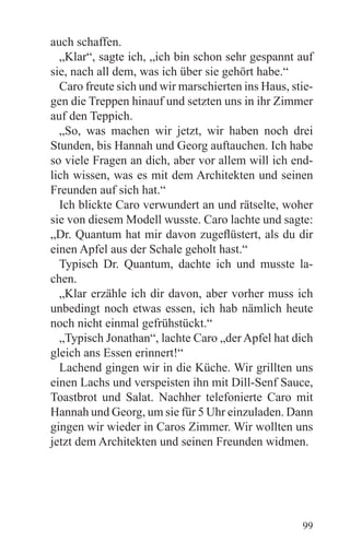 auch schaffen.
  „Klar“, sagte ich, „ich bin schon sehr gespannt auf
sie, nach all dem, was ich über sie gehört habe.“
  Caro freute sich und wir marschierten ins Haus, stie-
gen die Treppen hinauf und setzten uns in ihr Zimmer
auf den Teppich.
  „So, was machen wir jetzt, wir haben noch drei
Stunden, bis Hannah und Georg auftauchen. Ich habe
so viele Fragen an dich, aber vor allem will ich end-
lich wissen, was es mit dem Architekten und seinen
Freunden auf sich hat.“
  Ich blickte Caro verwundert an und rätselte, woher
sie von diesem Modell wusste. Caro lachte und sagte:
„Dr. Quantum hat mir davon zugeflüstert, als du dir
einen Apfel aus der Schale geholt hast.“
  Typisch Dr. Quantum, dachte ich und musste la-
chen.
  „Klar erzähle ich dir davon, aber vorher muss ich
unbedingt noch etwas essen, ich hab nämlich heute
noch nicht einmal gefrühstückt.“
  „Typisch Jonathan“, lachte Caro „der Apfel hat dich
gleich ans Essen erinnert!“
  Lachend gingen wir in die Küche. Wir grillten uns
einen Lachs und verspeisten ihn mit Dill-Senf Sauce,
Toastbrot und Salat. Nachher telefonierte Caro mit
Hannah und Georg, um sie für 5 Uhr einzuladen. Dann
gingen wir wieder in Caros Zimmer. Wir wollten uns
jetzt dem Architekten und seinen Freunden widmen.




                                                    99
 