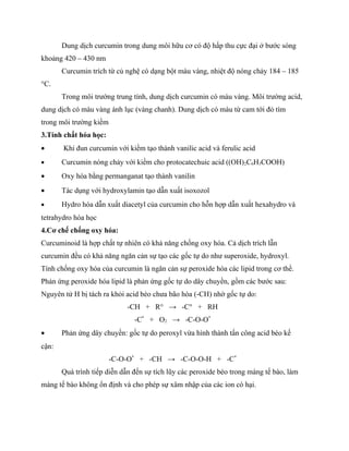 Dung dịch curcumin trong dung môi hữu cơ có độ hấp thu cực đại ở bước sóng
khoảng 420 – 430 nm
       Curcumin trích từ củ nghệ có dạng bột màu vàng, nhiệt độ nóng chảy 184 – 185
°C.
       Trong môi trường trung tính, dung dịch curcumin có màu vàng. Môi trường acid,
dung dịch có màu vàng ánh lục (vàng chanh). Dung dịch có màu từ cam tới đỏ tím
trong môi trường kiềm
3.Tính chất hóa học:
•      Khi đun curcumin với kiềm tạo thành vanilic acid và ferulic acid
•      Curcumin nóng chảy với kiềm cho protocatechuic acid ((OH)2C6H3COOH)
•      Oxy hóa bằng permanganat tạo thành vanilin
•      Tác dụng với hydroxylamin tạo dẫn xuất isoxozol
•      Hydro hóa dẫn xuất diacetyl của curcumin cho hỗn hợp dẫn xuất hexahydro và
tetrahydro hóa học
4.Cơ chế chống oxy hóa:
Curcuminoid là hợp chất tự nhiên có khả năng chống oxy hóa. Cả dịch trích lẫn
curcumin đều có khả năng ngăn cản sự tạo các gốc tự do như superoxide, hydroxyl.
Tính chống oxy hóa của curcumin là ngăn cản sự peroxide hóa các lipid trong cơ thể.
Phản ứng peroxide hóa lipid là phản ứng gốc tự do dây chuyền, gồm các bước sau:
Nguyên tử H bị tách ra khỏi acid béo chưa bão hòa (-CH) nhờ gốc tự do:
                            -CH + R° → -C° + RH
                               -C* + O2 → -C-O-O*
•      Phản ứng dây chuyền: gốc tự do peroxyl vừa hình thành tấn công acid béo kế
cận:
                        -C-O-O* + -CH → -C-O-O-H + -C*
       Quá trình tiếp diễn dẫn đến sự tích lũy các peroxide béo trong màng tế bào, làm
màng tế bào không ổn định và cho phép sự xâm nhập của các ion có hại.
 