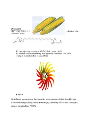 a.Capxantin
CTCT : C40H58O3( 3, 3’                                              –dihydroxy–β,κ –
carotene-6’ -one)




      Là chất màu vàng có trong ớt. Chiếm7/8 tất cả màu của ớt
      Là dẫn xuất của carotene nhưng màu mạnh hơn carotenoid khác 10lần.
      Trong ớt đỏ có nhiều hơn ớt xanh 35 lần




      b.Birxin

Birxin là một tapocarotenoid được tìm thấy trong Annatto, một loại thực phẩm màu
tự nhiên lấy từ hạt của cây achiote (Bixa nhuộm) Annatto hạt sắc tố chứa khoảng 5%,
trong đó bao gồm bixin 70-80%
 