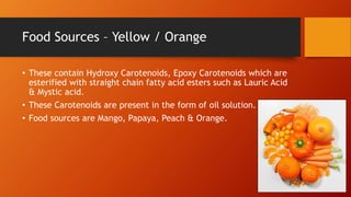 Food Sources – Yellow / Orange
• These contain Hydroxy Carotenoids, Epoxy Carotenoids which are
esterified with straight chain fatty acid esters such as Lauric Acid
& Mystic acid.
• These Carotenoids are present in the form of oil solution.
• Food sources are Mango, Papaya, Peach & Orange.
 