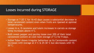 Losses incurred during STORAGE
• Storage at 7-20°C for 16-43 days causes a substantial decrease in
total carotenoid content even when fruits are ripened at optimal
temperatures.
• Losses in α, β carotene and lutein increases in carrots as storage
temp increases above 4°C.
• Both sweet pepper and parsley loose over 20% of their total
carotenoid content at cold room storage (7°C) for 9 days.
• Indian Tuber shows irregular behaviour as its Carotenoids content
increases with storage at 4°C & 25-30°C but decreases with 15-
20°C.
 
