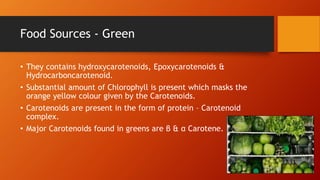 Food Sources - Green
• They contains hydroxycarotenoids, Epoxycarotenoids &
Hydrocarboncarotenoid.
• Substantial amount of Chlorophyll is present which masks the
orange yellow colour given by the Carotenoids.
• Carotenoids are present in the form of protein – Carotenoid
complex.
• Major Carotenoids found in greens are β & α Carotene.
 