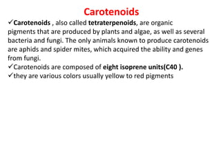 Carotenoids
Carotenoids , also called tetraterpenoids, are organic
pigments that are produced by plants and algae, as well as several
bacteria and fungi. The only animals known to produce carotenoids
are aphids and spider mites, which acquired the ability and genes
from fungi.
Carotenoids are composed of eight isoprene units(C40 ).
they are various colors usually yellow to red pigments
 