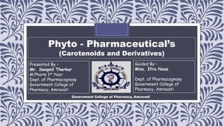 Phyto - Pharmaceutical’s
(Carotenoids and Derivatives)
Presented By –
Mr. Swapnil Therkar
M.Pharm 1st Year
Dept. of Pharmacognosy
Government College of
Pharmacy, Amravati
Guided By –
Miss. Ifra Naaz
Dept. of Pharmacognosy
Government College of
Pharmacy, Amravati
Government College of Pharmacy, Amravati
 