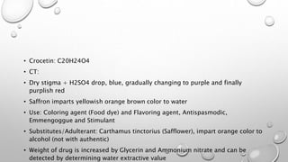 • Crocetin: C20H24O4
• CT:
• Dry stigma + H2SO4 drop, blue, gradually changing to
purple and finally purplish red
• Saffron imparts yellowish orange brown color to water
• Use: Coloring agent (Food dye) and Flavoring agent,
Antispasmodic, Emmenagogue and Stimulant
• Substitutes/Adulterant: Carthamus tinctorius
(Safflower), impart orange color to alcohol (not with
authentic)
• Weight of drug is increased by Glycerin and
Ammonium nitrate and can be detected by determining
 