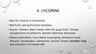 4. LYCOPENE
• Non Pro Vitamin A Carotenoid
• Red fruits and particularly tomatoes
• Source: Tomato, Water melon, Red-Pin grape fruit,
• Tomato (Lycopersicon esculentum),
• Spinach (Spinacea oleraceae)
• Potent antioxidant, Free radical scavenging,
Anticancer (oral, pharynx, oesophagus, colorectum,
ovarian, breast, prostate, lung and stomach),
• CVS health (MI)
 