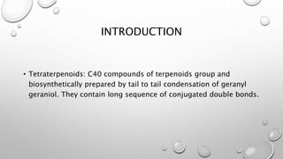 INTRODUCTION
• Tetraterpenoids: C40 compounds of terpenoids group
and biosynthetically prepared by tail to tail
condensation of geranyl geraniol. They contain long
sequence of conjugated double bonds.
 