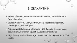 2. ZEAXANTHIN
• Isomer of Lutein, common carotenoid alcohol, animal
derive it from plant diet
• Source: Capsicum, Corn, Saffron, Leafy vegetables
(Spinach, Garden peas), Pot marigold
• Pot marigold (Calendula officinalis -5%),
• Corn (Zea mays)
• Tomato (Lycopersicon esculentum),
• Butternut squash (Cucurbita moschata)
• High dietary intakes lower age related macular
degeneration (Eye health)
 