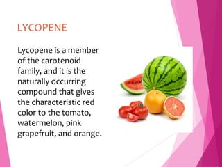LYCOPENE
Lycopene is a member
of the carotenoid
family, and it is the
naturally occurring
compound that gives
the characteristic red
color to the tomato,
watermelon, pink
grapefruit, and orange.
 