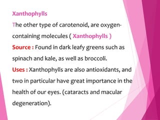 Xanthophylls
The other type of carotenoid, are oxygen-
containing molecules ( Xanthophylls )
Source : Found in dark leafy greens such as
spinach and kale, as well as broccoli.
Uses : Xanthophylls are also antioxidants, and
two in particular have great importance in the
health of our eyes. (cataracts and macular
degeneration).
 