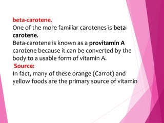beta-carotene.
One of the more familiar carotenes is beta-
carotene.
Beta-carotene is known as a provitamin A
carotene because it can be converted by the
body to a usable form of vitamin A.
Source:
In fact, many of these orange (Carrot) and
yellow foods are the primary source of vitamin
 