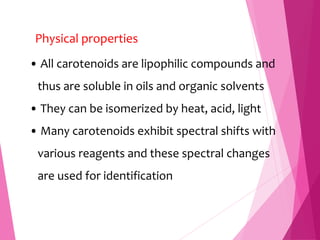 Physical properties
• All carotenoids are lipophilic compounds and
thus are soluble in oils and organic solvents
• They can be isomerized by heat, acid, light
• Many carotenoids exhibit spectral shifts with
various reagents and these spectral changes
are used for identification
 