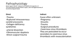 Pathophysiology
Direct: type A: ICA>CS Indirect: Br of ICA/ECS> CS; types B, C, D
The most frequent among indirect is type C, with meningeal branches of
the ECA forming the fistula
Direct
-Trauma
-Ruptured intracavernous
carotid aneurysms
-Collagen deficiency
syndromes
-arterial dissection
-Fibromuscular dysplasia
-Direct surgical trauma
Indirect
Cause often unknown:
-Pregnancy
-Sinusitis
-Trauma
-Surgical procedures
-Cavernous sinus thrombosis
They are postulated to occur
secondary to cavernous sinus
thrombosis with revascularisation
 