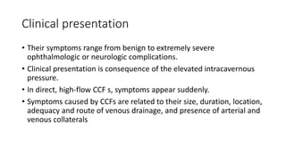 Clinical presentation
• Their symptoms range from benign to extremely severe
ophthalmologic or neurologic complications.
• Clinical presentation is consequence of the elevated intracavernous
pressure.
• In direct, high-flow CCF s, symptoms appear suddenly.
• Symptoms caused by CCFs are related to their size, duration, location,
adequacy and route of venous drainage, and presence of arterial and
venous collaterals
 