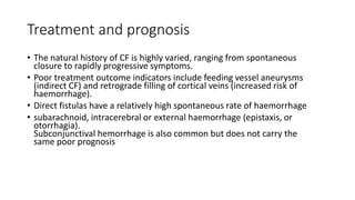 Treatment and prognosis
• The natural history of CF is highly varied, ranging from spontaneous
closure to rapidly progressive symptoms.
• Poor treatment outcome indicators include feeding vessel aneurysms
(indirect CF) and retrograde filling of cortical veins (increased risk of
haemorrhage).
• Direct fistulas have a relatively high spontaneous rate of haemorrhage
• subarachnoid, intracerebral or external haemorrhage (epistaxis, or
otorrhagia).
Subconjunctival hemorrhage is also common but does not carry the
same poor prognosis
 