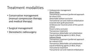 Treatment modalities
• Conservative management
(manual compression therapy
and medical therapy)
• Surgical management
• Stereotactic radiosurgery
• Endovascular management
Direct fistula
Transarterial treatment (preferred approach
for direct CCF)
Detachable balloon occlusion
Transarterial coil and material embolization
Covered stent graft placement
(endovascular reconstruction of the parent
artery)
Parent artery occlusion
Transvenous treatment
Transvenous detachable coil embolization
Liquid embolizing agents (n-BCA, Onyx)
Indirect fistula
Transvenous treatment (preferred approach
for indirect CCF)
Transvenous detachable coil embolization
Liquid embolizing agents (n-BCA, Onyx)
Transarterial treatment
Transarterial coil and material embolization
 