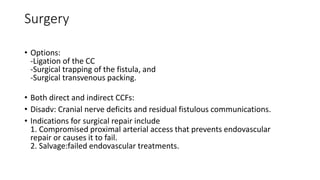 Surgery
• Options:
-Ligation of the CC
-Surgical trapping of the fistula, and
-Surgical transvenous packing.
• Both direct and indirect CCFs:
• Disadv: Cranial nerve deficits and residual fistulous communications.
• Indications for surgical repair include
1. Compromised proximal arterial access that prevents endovascular
repair or causes it to fail.
2. Salvage:failed endovascular treatments.
 