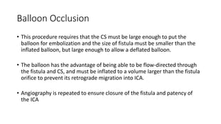 Balloon Occlusion
• This procedure requires that the CS must be large enough to put the
balloon for embolization and the size of fistula must be smaller than the
inflated balloon, but large enough to allow a deflated balloon.
• The balloon has the advantage of being able to be flow-directed through
the fistula and CS, and must be inflated to a volume larger than the fistula
orifice to prevent its retrograde migration into ICA.
• Angiography is repeated to ensure closure of the fistula and patency of
the ICA
 