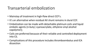 Transarterial embolization
• Mainstay of treatment in high-flow direct CCF's.
• It's an alternative when residual AV shunt remains in dural CCF.
• Embolization can be made with detachable platinum coils and liquid
embolic agents (n-buty| cyanoacrylate, ethylene-vinyl alcohol
copolymer);
• Coils are preferred because of their reliable and controlled deployment
into CS.
• Complications of this procedure includes thromboembolus and ICA
dissection
 