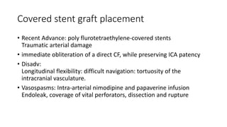 Covered stent graft placement
• Recent Advance: poly flurotetraethylene-covered stents
Traumatic arterial damage
• immediate obliteration of a direct CF, while preserving ICA patency
• Disadv:
Longitudinal flexibility: difficult navigation: tortuosity of the
intracranial vasculature.
• Vasospasms: Intra-arterial nimodipine and papaverine infusion
Endoleak, coverage of vital perforators, dissection and rupture
 