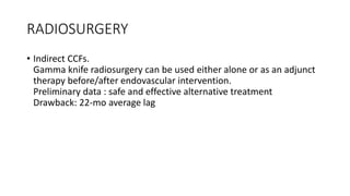 RADIOSURGERY
• Indirect CCFs.
Gamma knife radiosurgery can be used either alone or as an adjunct
therapy before/after endovascular intervention.
Preliminary data : safe and effective alternative treatment
Drawback: 22-mo average lag
 