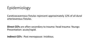Epidemiology
Caroticocavernous fistulas represent approximately 12% of all dural
arteriovenous fistulas.
Direct CCFs are often secondary to trauma: head trauma: Youngs:
Presentation: acute/rapid.
indirect CCFs : Post menopause: insidious.
 