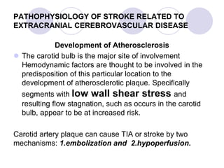 PATHOPHYSIOLOGY OF STROKE RELATED TO
EXTRACRANIAL CEREBROVASCULAR DISEASE
Development of Atherosclerosis
 The carotid bulb is the major site of involvement
Hemodynamic factors are thought to be involved in the
predisposition of this particular location to the
development of atherosclerotic plaque. Specifically
segments with low wall shear stress and
resulting flow stagnation, such as occurs in the carotid
bulb, appear to be at increased risk.
Carotid artery plaque can cause TIA or stroke by two
mechanisms: 1.embolization and 2.hypoperfusion.
 