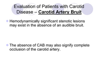 Evaluation of Patients with Carotid
Disease – Carotid Artery Bruit
 Hemodynamically significant stenotic lesions
may exist in the absence of an audible bruit.
 The absence of CAB may also signify complete
occlusion of the carotid artery.
 
