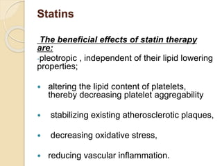 Statins
The beneficial effects of statin therapy
are:
-pleotropic , independent of their lipid lowering
properties;
 altering the lipid content of platelets,
thereby decreasing platelet aggregability
 stabilizing existing atherosclerotic plaques,
 decreasing oxidative stress,
 reducing vascular inflammation.
 