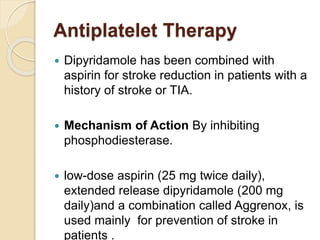 Antiplatelet Therapy
 Dipyridamole has been combined with
aspirin for stroke reduction in patients with a
history of stroke or TIA.
 Mechanism of Action By inhibiting
phosphodiesterase.
 low-dose aspirin (25 mg twice daily),
extended release dipyridamole (200 mg
daily)and a combination called Aggrenox, is
used mainly for prevention of stroke in
patients .
 