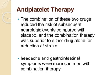 Antiplatelet Therapy
 The combination of these two drugs
reduced the risk of subsequent
neurologic events compared with
placebo, and the combination therapy
was superior to either drug alone for
reduction of stroke.
 headache and gastrointestinal
symptoms were more common with
combination therapy
 