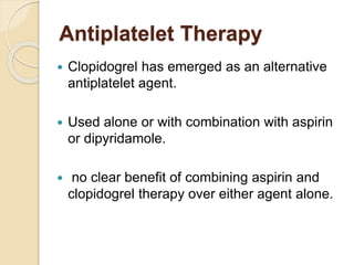 Antiplatelet Therapy
 Clopidogrel has emerged as an alternative
antiplatelet agent.
 Used alone or with combination with aspirin
or dipyridamole.
 no clear benefit of combining aspirin and
clopidogrel therapy over either agent alone.
 