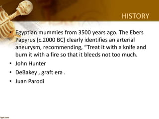 HISTORY
• Egyptian mummies from 3500 years ago. The Ebers
Papyrus (c.2000 BC) clearly identifies an arterial
aneurysm, recommending, “Treat it with a knife and
burn it with a fire so that it bleeds not too much.
• John Hunter
• DeBakey , graft era .
• Juan Parodi
 