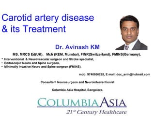 Carotid artery disease
& its Treatment
Dr. Avinash KM
MS, MRCS Ed(UK), Mch (KEM, Mumbai), FINR(Switzerland), FMINS(Germany),
• Interventional & Neurovascular surgeon and Stroke specialist,
• Endoscopic Neuro and Spine surgeon,
• Minimally invasive Neuro and Spine surgeon (FMINS).
mob: 9740866228, E mail: doc_avin@hotmail.com
Consultant Neurosurgeon and Neurointerventionist
Columbia Asia Hospital, Bangalore.
 