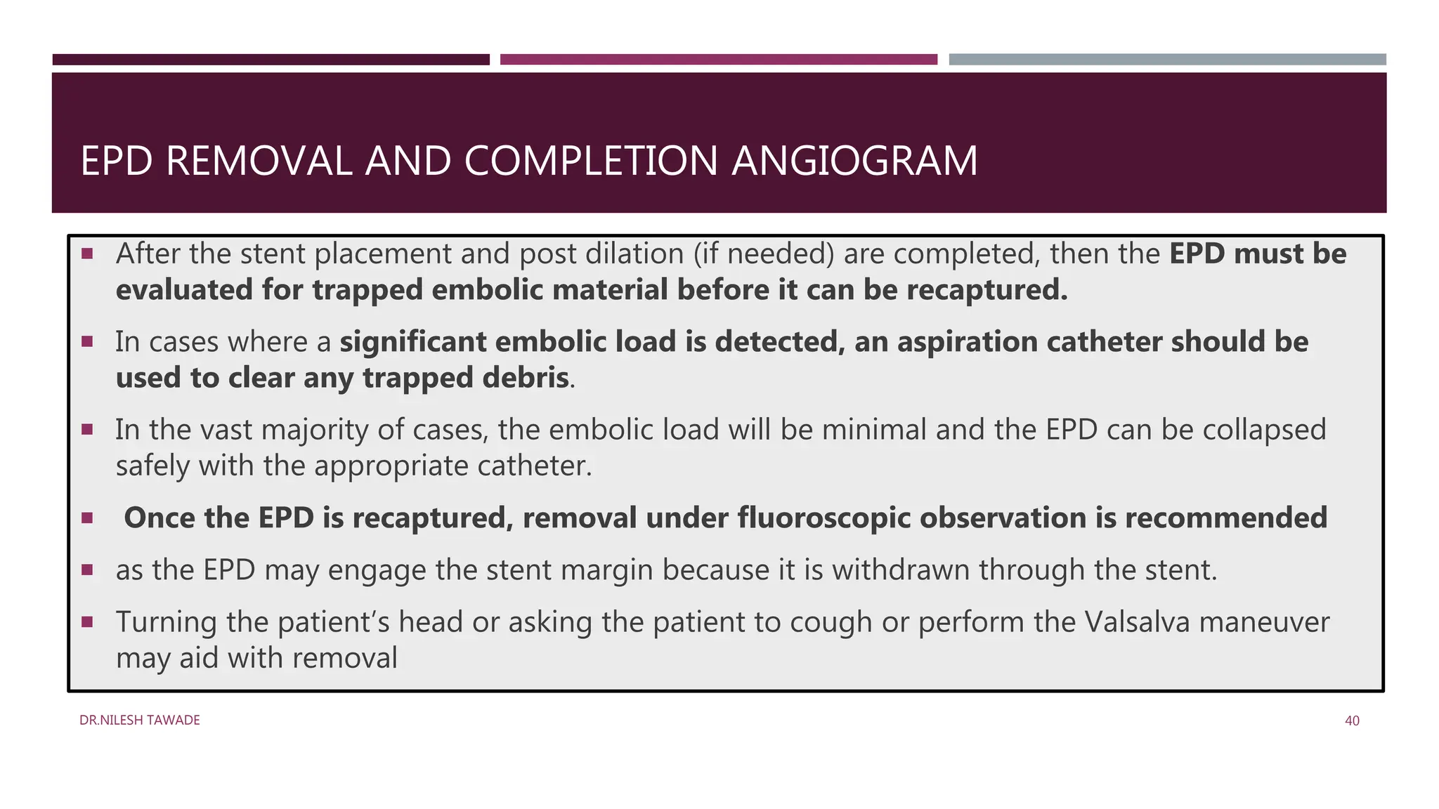 EPD REMOVAL AND COMPLETION ANGIOGRAM
 After the stent placement and post dilation (if needed) are completed, then the EPD must be
evaluated for trapped embolic material before it can be recaptured.
 In cases where a significant embolic load is detected, an aspiration catheter should be
used to clear any trapped debris.
 In the vast majority of cases, the embolic load will be minimal and the EPD can be collapsed
safely with the appropriate catheter.
 Once the EPD is recaptured, removal under fluoroscopic observation is recommended
 as the EPD may engage the stent margin because it is withdrawn through the stent.
 Turning the patient’s head or asking the patient to cough or perform the Valsalva maneuver
may aid with removal
DR.NILESH TAWADE 40
 
