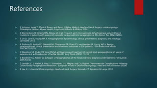 References
 1: Johnson, Jonas T., Clark A. Rosen, and Byron J. Bailey. Bailey's Head and Neck Surgery--otolaryngology.
Philadelphia: Wolters Kluwer Health /Lippincott Williams & Wilkins, 2014
 2: Dannenberg H, Dinjens WN, Abbou M, et al. Frequent germ-line succinate dehydrogenase subunit D gene
mutations in patients with apparently sporadic parasympathetic paraganglioma. Clin Cancer Res 2002; 8:2061.
 3: Lin D, Carty S, Young WF Jr. Paragangliomas: Epidemiology, clinical presentation, diagnosis, and histology.
UpToDate. 2015.
 4: Erickson D, Kudva YC, Ebersold MJ, Thompson GB, Grant CS, van Heerden JA, Young WF Jr. Benign
paragangliomas: clinical presentation and treatment outcomes in 236 patients. J Clin Endocrinol Metab.
2001;86(11):5210.
 5: Davidovic LB, Djukic VB, Vasic DM et-al. Diagnosis and treatment of carotid body paraganglioma: 21 years of
experience at a clinical center of Serbia. World J Surg Oncol. 2005;3 (1): 10
 6 :Boedeker CC, Ridder GJ, Schipper J. Paragangliomas of the head and neck: diagnosis and treatment. Fam Cancer.
2005;4(1):55.
 7: Lamblin, E., I. Atallah, E. Reyt, S. Schmerber, J.-L. Magne, and C.a. Righini. "Neurovascular Complications following
Carotid Body Paraganglioma Resection." European Annals of Otorhinolaryngology, Head and Neck Diseases (2016)
 8: Lee, K. J. Essential Otolaryngology: Head and Neck Surgery. Norwalk, CT: Appleton & Lange, 2012.
 