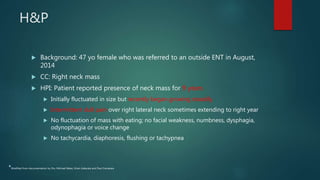 H&P
 Background: 47 yo female who was referred to an outside ENT in August,
2014
 CC: Right neck mass
 HPI: Patient reported presence of neck mass for 9 years
 Initially fluctuated in size but recently began growing steadily
 Intermittent dull pain over right lateral neck sometimes extending to right year
 No fluctuation of mass with eating; no facial weakness, numbness, dysphagia,
odynophagia or voice change
 No tachycardia, diaphoresis, flushing or tachypnea
*Modified from documentation by Drs. Michael Baker, Kiran Kakarala and Paul Camarata
 