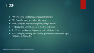 H&P
 PMH: Anemia, headaches and seasonal allergies
 PSH: Tonsillectomy and adenoidectomy
 Meds/Allergies: Aspirin and Tylenol; allergic to sulfa
 FH: Breast and uterine cancer in mother and sister
 SH: ½ ppd smoker for 35 years; occasional alcohol use
 ROS: + fatigue, hearing loss, tinnitus, palpitations, confusion, light-
headedness, headaches
*Modified from documentation by Drs. Michael Baker, Kiran Kakarala and Paul Camarata
 