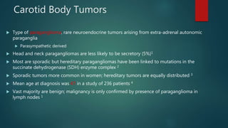 Carotid Body Tumors
 Type of paraganglioma, rare neuroendocrine tumors arising from extra-adrenal autonomic
paraganglia
 Parasympathetic derived
 Head and neck paragangliomas are less likely to be secretory (5%)1
 Most are sporadic but hereditary paragangliomas have been linked to mutations in the
succinate dehydrogenase (SDH) enzyme complex 2
 Sporadic tumors more common in women; hereditary tumors are equally distributed 3
 Mean age at diagnosis was 47 in a study of 236 patients 4
 Vast majority are benign; malignancy is only confirmed by presence of paraganglioma in
lymph nodes 1
 