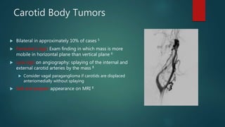 Carotid Body Tumors
 Bilateral in approximately 10% of cases 5
 Fontaine’s sign: Exam finding in which mass is more
mobile in horizontal plane than vertical plane 6
 Lyre sign on angiography: splaying of the internal and
external carotid arteries by the mass 8
 Consider vagal paraganglioma if carotids are displaced
anteriomedially without splaying
 Salt and pepper appearance on MRI 8
 