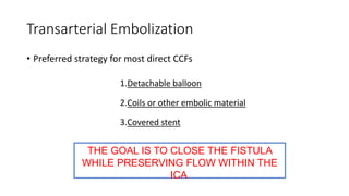 Transarterial Embolization
• Preferred strategy for most direct CCFs
THE GOAL IS TO CLOSE THE FISTULA
WHILE PRESERVING FLOW WITHIN THE
ICA.
1.Detachable balloon
2.Coils or other embolic material
3.Covered stent
 