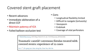 Covered stent graft placement
• Recent advances
• Immediate obliteration of a
direct CCF
• Maintain patency of ICA
• Failed balloon occlusion test
• Cons
• Longitudinal flexibility limited
• Difficult to navigate (tortuosity)
• Vasospasm
• Endoleak
• Coverage of vital perforators
 