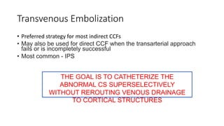 Transvenous Embolization
• Preferred strategy for most indirect CCFs
• May also be used for direct CCF when the transarterial approach
fails or is incompletely successful
• Most common - IPS
THE GOAL IS TO CATHETERIZE THE
ABNORMAL CS SUPERSELECTIVELY
WITHOUT REROUTING VENOUS DRAINAGE
TO CORTICAL STRUCTURES
 