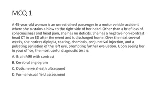 MCQ 1
A 45-year-old woman is an unrestrained passenger in a motor vehicle accident
where she sustains a blow to the right side of her head. Other than a brief loss of
consciousness and head pain, she has no deficits. She has a negative non-contrast
head CT in an ED after the event and is discharged home. Over the next several
weeks, she notices diplopia, tearing, chemosis, conjunctival injection, and a
pulsating sensation of the left eye, prompting further evaluation. Upon seeing her
in your office, the most useful diagnostic test is:
A. Brain MRI with contrast
B. Cerebral angiogram
C. Optic nerve sheath ultrasound
D. Formal visual field assessment
 
