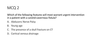 MCQ 2
Which of the following features will most warrant urgent intervention
in a patient with a carotid-cavernous fistula?
A. Abducens Nerve Palsy
B. Young age
C. The presence of a skull fracture on CT
D. Cortical venous drainage
 