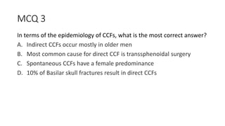 MCQ 3
In terms of the epidemiology of CCFs, what is the most correct answer?
A. Indirect CCFs occur mostly in older men
B. Most common cause for direct CCF is transsphenoidal surgery
C. Spontaneous CCFs have a female predominance
D. 10% of Basilar skull fractures result in direct CCFs
 