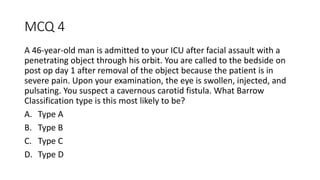 MCQ 4
A 46-year-old man is admitted to your ICU after facial assault with a
penetrating object through his orbit. You are called to the bedside on
post op day 1 after removal of the object because the patient is in
severe pain. Upon your examination, the eye is swollen, injected, and
pulsating. You suspect a cavernous carotid fistula. What Barrow
Classification type is this most likely to be?
A. Type A
B. Type B
C. Type C
D. Type D
 