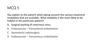MCQ 5
You explain to the patient while taking consent the various treatment
modalities that are available. What modality is the most likely to be
helpful in this particular patient?
A. Surgical packing of cavernous sinus
B. Endovascular – Transarterial embolization
C. Stereotactic radiosurgery
D. Endovascular – Transvenous embolization
 